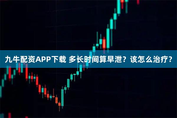 九牛配资APP下载 多长时间算早泄？该怎么治疗？