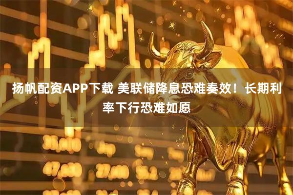扬帆配资APP下载 美联储降息恐难奏效！长期利率下行恐难如愿