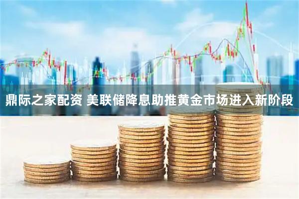 鼎际之家配资 美联储降息助推黄金市场进入新阶段