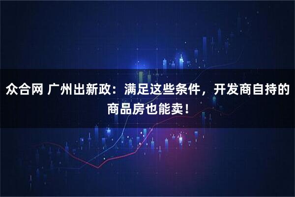 众合网 广州出新政：满足这些条件，开发商自持的商品房也能卖！