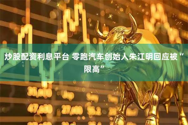 炒股配资利息平台 零跑汽车创始人朱江明回应被“限高”