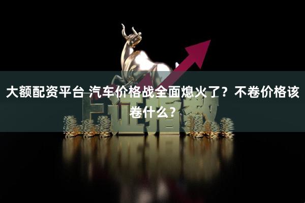 大额配资平台 汽车价格战全面熄火了？不卷价格该卷什么？