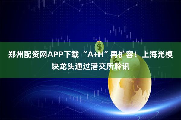 郑州配资网APP下载 “A+H”再扩容！上海光模块龙头通过港交所聆讯