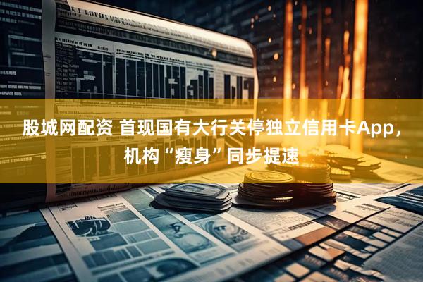 股城网配资 首现国有大行关停独立信用卡App，机构“瘦身”同步提速