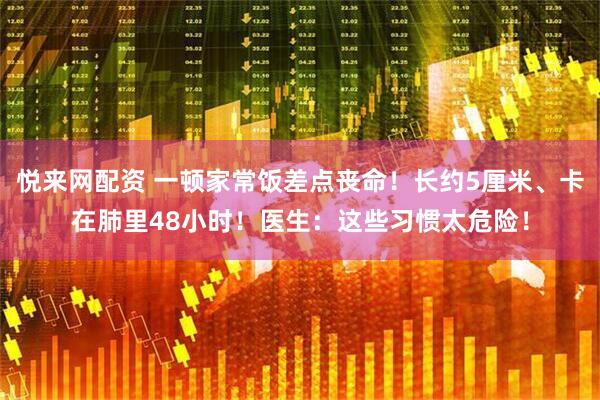 悦来网配资 一顿家常饭差点丧命！长约5厘米、卡在肺里48小时！医生：这些习惯太危险！