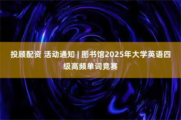 投顾配资 活动通知 | 图书馆2025年大学英语四级高频单词竞赛