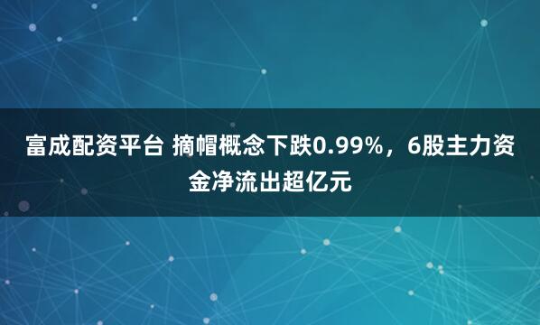 富成配资平台 摘帽概念下跌0.99%，6股主力资金净流出超亿元