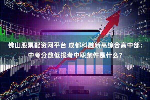 佛山股票配资网平台 成都科融新高综合高中部：中考分数低报考中职条件是什么？