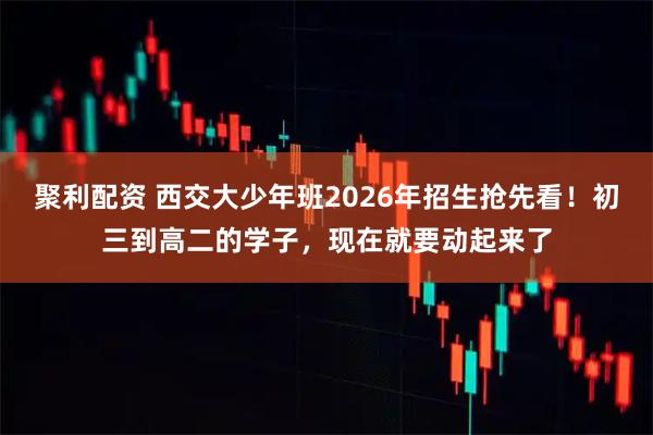 聚利配资 西交大少年班2026年招生抢先看！初三到高二的学子，现在就要动起来了