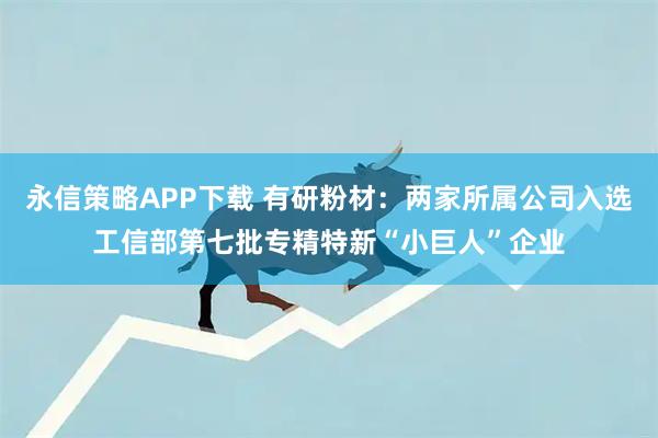 永信策略APP下载 有研粉材：两家所属公司入选工信部第七批专精特新“小巨人”企业