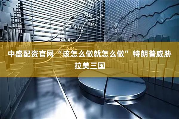 中盛配资官网 “该怎么做就怎么做” 特朗普威胁拉美三国