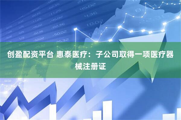 创盈配资平台 惠泰医疗：子公司取得一项医疗器械注册证