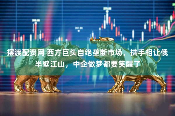摆渡配资网 西方巨头自绝垄断市场，拱手相让俄半壁江山，中企做梦都要笑醒了