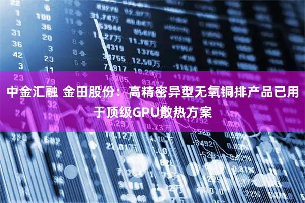中金汇融 金田股份：高精密异型无氧铜排产品已用于顶级GPU散热方案