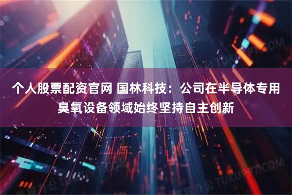 个人股票配资官网 国林科技：公司在半导体专用臭氧设备领域始终坚持自主创新