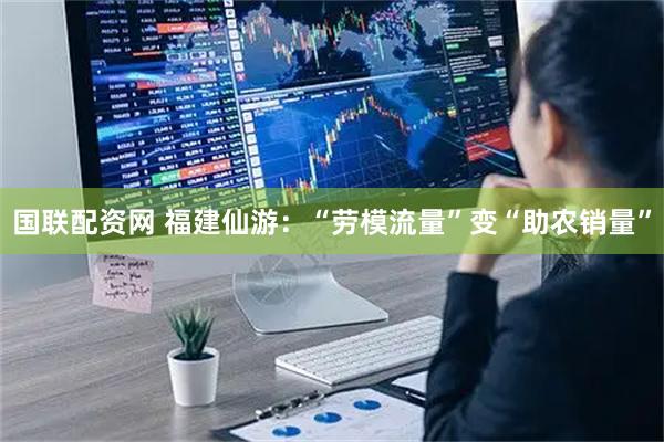 国联配资网 福建仙游：“劳模流量”变“助农销量”
