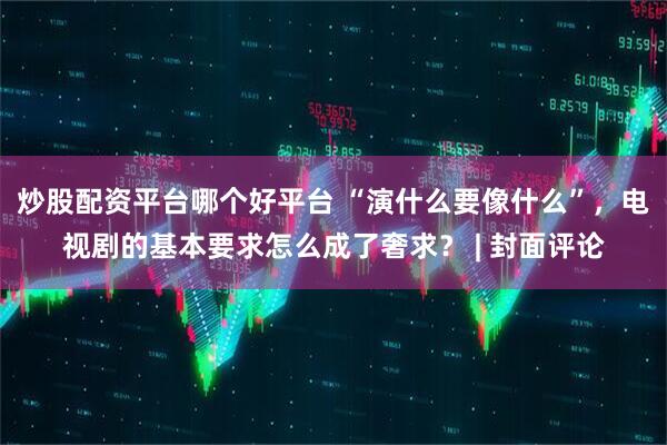炒股配资平台哪个好平台 “演什么要像什么”，电视剧的基本要求怎么成了奢求？ | 封面评论
