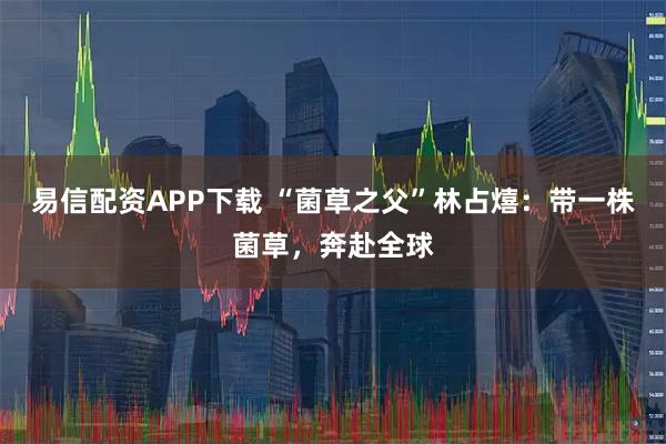 易信配资APP下载 “菌草之父”林占熺：带一株菌草，奔赴全球