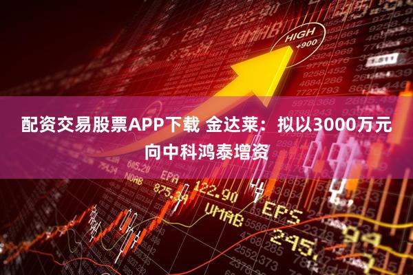 配资交易股票APP下载 金达莱：拟以3000万元向中科鸿泰增资