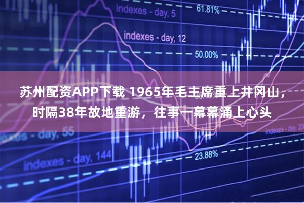 苏州配资APP下载 1965年毛主席重上井冈山，时隔38年故地重游，往事一幕幕涌上心头