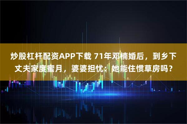 炒股杠杆配资APP下载 71年邓楠婚后，到乡下丈夫家度蜜月，婆婆担忧：她能住惯草房吗？