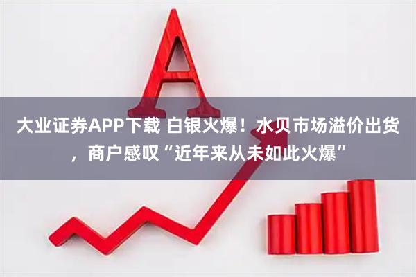 大业证券APP下载 白银火爆！水贝市场溢价出货，商户感叹“近年来从未如此火爆”