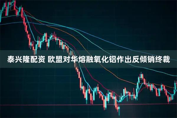 泰兴隆配资 欧盟对华熔融氧化铝作出反倾销终裁