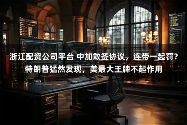 浙江配资公司平台 中加敢签协议，连带一起罚？特朗普猛然发现，美最大王牌不起作用