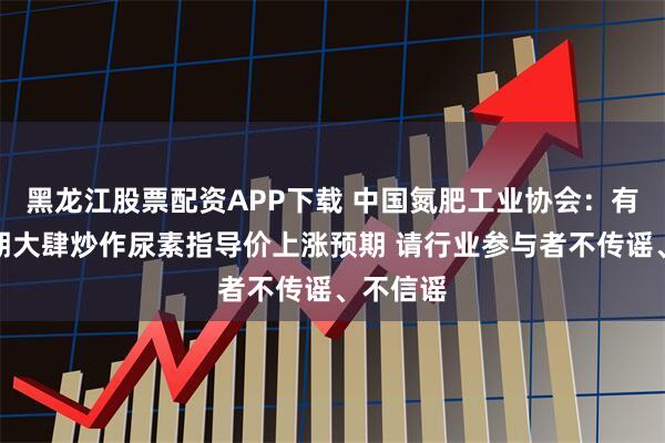 黑龙江股票配资APP下载 中国氮肥工业协会：有关方近期大肆炒作尿素指导价上涨预期 请行业参与者不传谣、不信谣