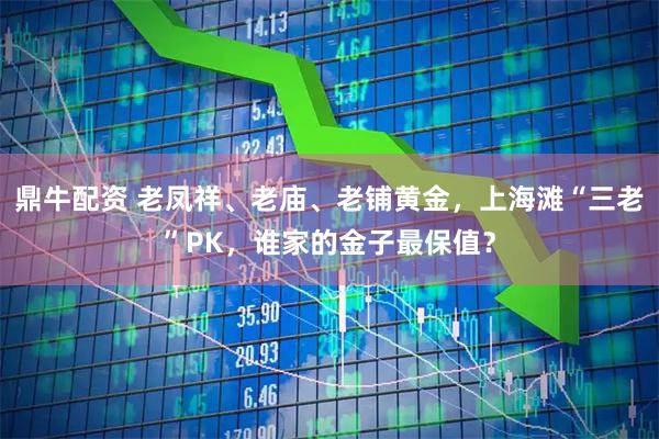 鼎牛配资 老凤祥、老庙、老铺黄金，上海滩“三老”PK，谁家的金子最保值？