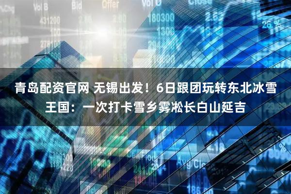 青岛配资官网 无锡出发！6日跟团玩转东北冰雪王国：一次打卡雪乡雾凇长白山延吉