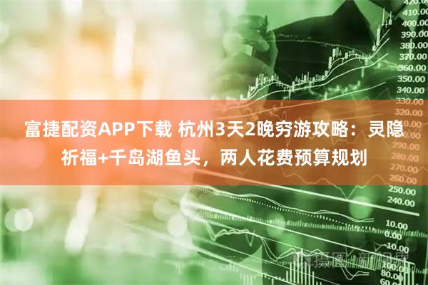 富捷配资APP下载 杭州3天2晚穷游攻略：灵隐祈福+千岛湖鱼头，两人花费预算规划