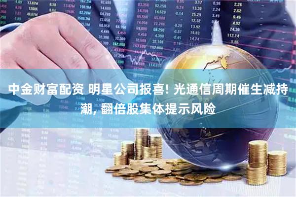 中金财富配资 明星公司报喜! 光通信周期催生减持潮, 翻倍股集体提示风险