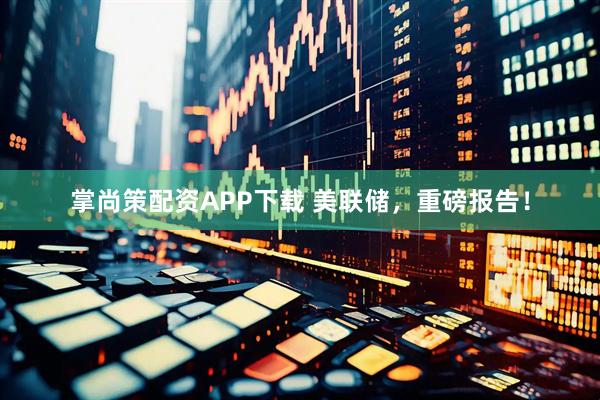 掌尚策配资APP下载 美联储，重磅报告！