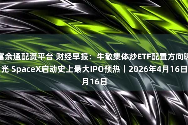 富余通配资平台 财经早报：牛散集体炒ETF配置方向曝光 SpaceX启动史上最大IPO预热丨2026年4月16日